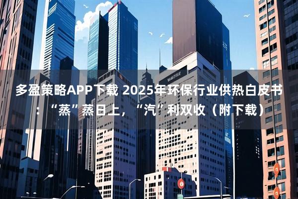 多盈策略APP下載 2025年環保行業供熱白皮書：“蒸”蒸日上，“汽”利雙收（附下載）