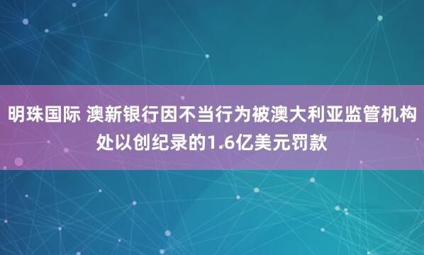 明珠國(guó)際 澳新銀行因不當(dāng)行為被澳大利亞監(jiān)管機(jī)構(gòu)處以創(chuàng)紀(jì)錄的1.6億美元罰款