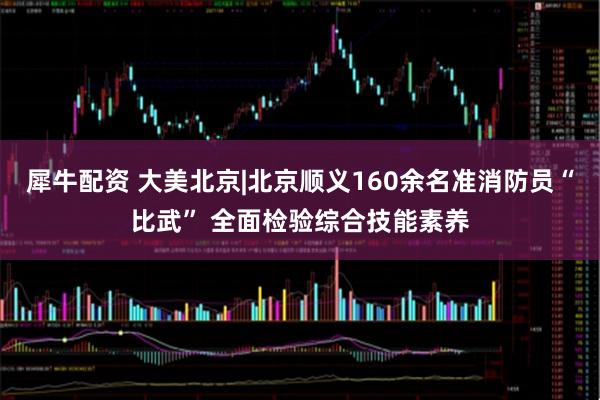 犀牛配資 大美北京|北京順義160余名準消防員“比武” 全面檢驗綜合技能素養(yǎng)