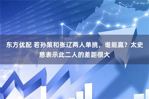 東方優(yōu)配 若孫策和張遼兩人單挑，誰能贏？太史慈表示此二人的差距很大