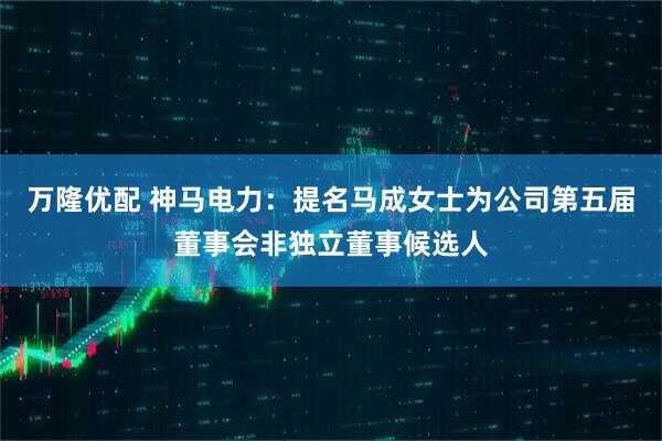 萬隆優(yōu)配 神馬電力：提名馬成女士為公司第五屆董事會(huì)非獨(dú)立董事候選人