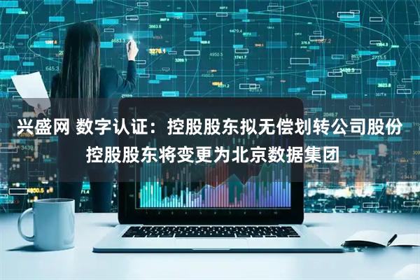 興盛網(wǎng) 數(shù)字認(rèn)證：控股股東擬無償劃轉(zhuǎn)公司股份 控股股東將變更為北京數(shù)據(jù)集團(tuán)